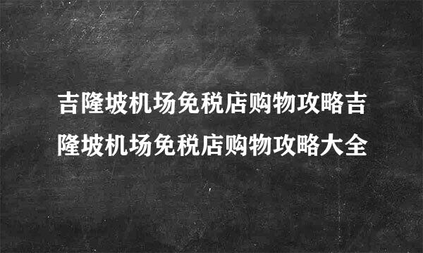 吉隆坡机场免税店购物攻略吉隆坡机场免税店购物攻略大全