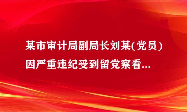 某市审计局副局长刘某(党员)因严重违纪受到留党察看二年处分。一年内来自,有关部门又查清刘某违反廉洁纪律,依据...