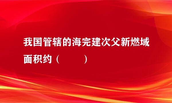 我国管辖的海完建次父新燃域面积约（  ）