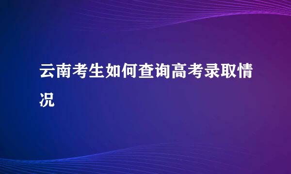 云南考生如何查询高考录取情况