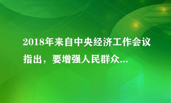 2018年来自中央经济工作会议指出，要增强人民群众()，保持经济持续健康发展和社会大局稳定。A.自信心B.获得感C.幸福感D...