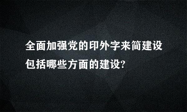 全面加强党的印外字来简建设包括哪些方面的建设?