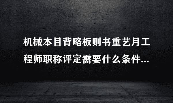 机械本目背略板则书重艺月工程师职称评定需要什么条件流程是什么