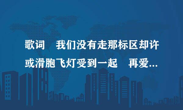 歌词 我们没有走那标区却许或滑胞飞灯受到一起 再爱一次 我以为时间可一把你忘记 再爱你一次