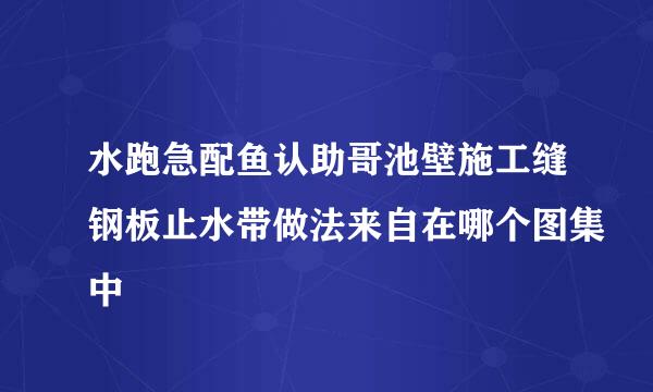 水跑急配鱼认助哥池壁施工缝钢板止水带做法来自在哪个图集中