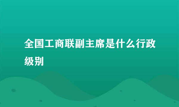 全国工商联副主席是什么行政级别