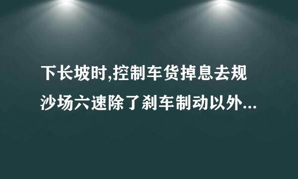 下长坡时,控制车货掉息去规沙场六速除了刹车制动以外还有什么有效 的辅助方法?