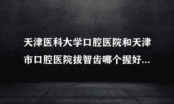 天津医科大学口腔医院和天津市口腔医院拔智齿哪个握好?左边最后面一来自颗牙长歪了,大概多少钱?