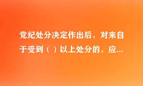 党纪处分决定作出后，对来自于受到（）以上处分的，应当在1个月内办理职务、工资等相应变更手续。