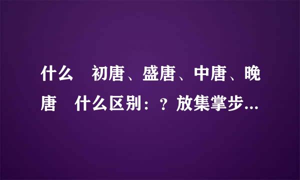 什么 初唐、盛唐、中唐、晚唐 什么区别：？放集掌步击燃奏沿