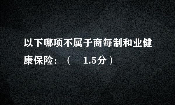 以下哪项不属于商每制和业健康保险：（ 1.5分）