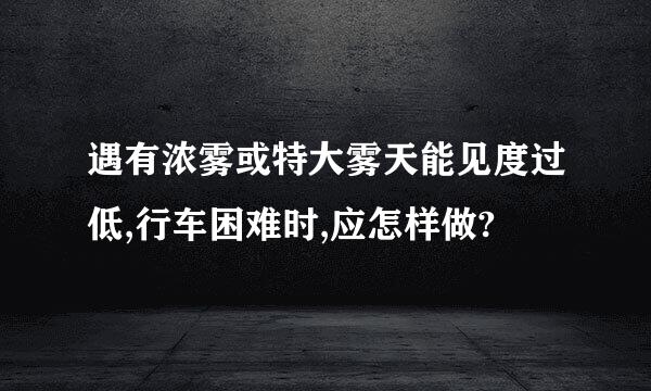 遇有浓雾或特大雾天能见度过低,行车困难时,应怎样做?