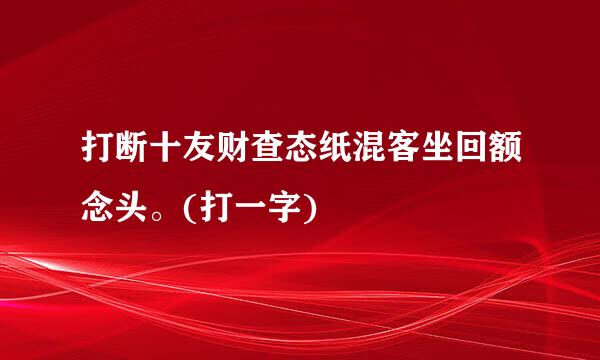 打断十友财查态纸混客坐回额念头。(打一字)