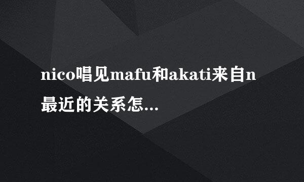 nico唱见mafu和akati来自n最近的关系怎么样了？ 最近一两年来mafu貌似一直在特意的疏远t