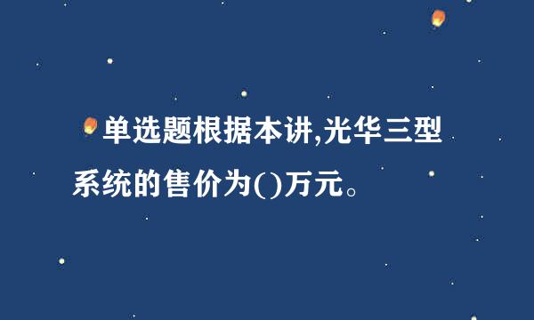  单选题根据本讲,光华三型系统的售价为()万元。