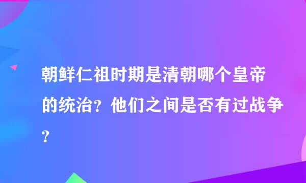 朝鲜仁祖时期是清朝哪个皇帝的统治？他们之间是否有过战争？