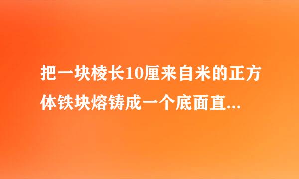 把一块棱长10厘来自米的正方体铁块熔铸成一个底面直径是20厘米的圆锥铁块。敌成请校现兵这个圆锥形铁块的高越是多少？