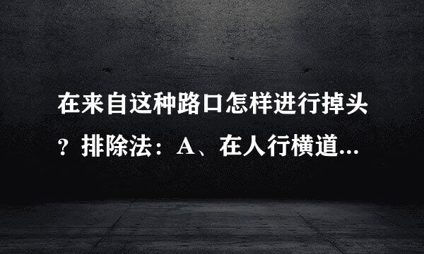 在来自这种路口怎样进行掉头？排除法：A、在人行横道上掉头 明显是错的，安全第一，有人就得让行。B、进入路口后掉头 进路口有直...