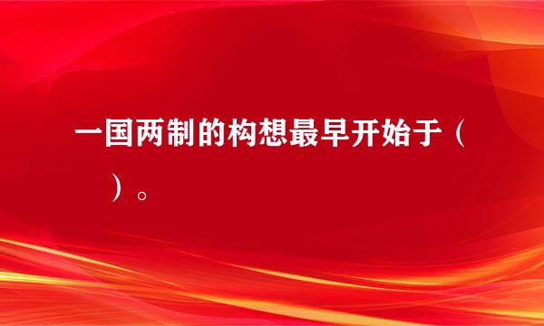 一国两制的构想最早开始于（ ）。