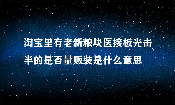 淘宝里有老新粮块医接板光击半的是否量贩装是什么意思