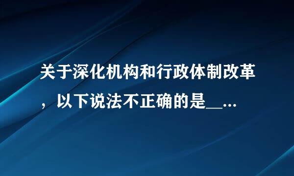 关于深化机构和行政体制改革，以下说法不正确的是_____。A.赋予省级及以下政府更多自主权B.深化简政放权...