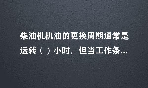 柴油机机油的更换周期通常是运转（）小时。但当工作条件恶劣来自时，机油质量会下降更快，换油周期要相应缩短。