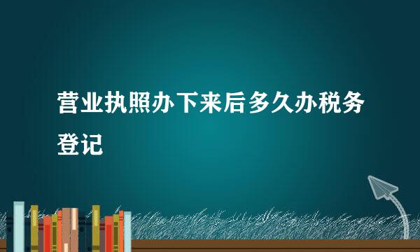 营业执照办下来后多久办税务登记