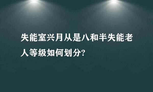 失能室兴月从是八和半失能老人等级如何划分?