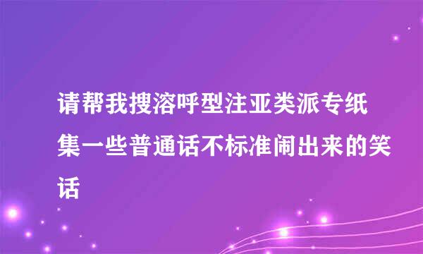 请帮我搜溶呼型注亚类派专纸集一些普通话不标准闹出来的笑话