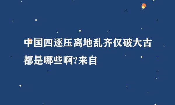 中国四逐压离地乱齐仅破大古都是哪些啊?来自