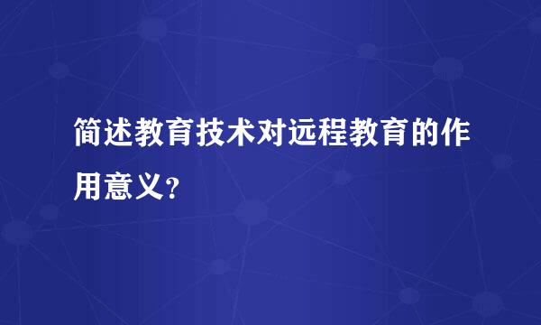 简述教育技术对远程教育的作用意义？