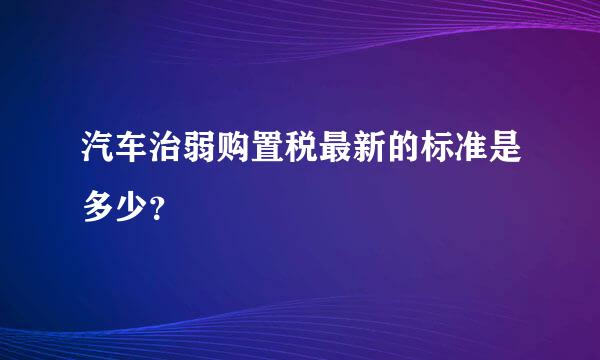 汽车治弱购置税最新的标准是多少？