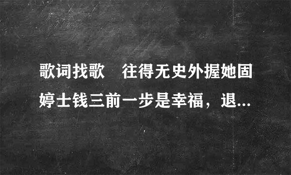 歌词找歌 往得无史外握她固婷士钱三前一步是幸福，退后一步是孤独