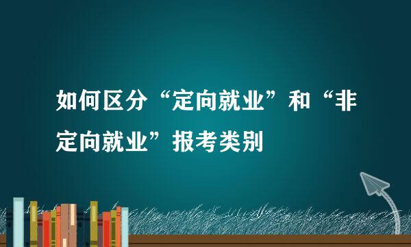 如何区分“定向就业”和“非定向就业”报考类别