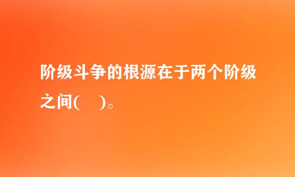 阶级斗争的根源在于两个阶级之间( )。