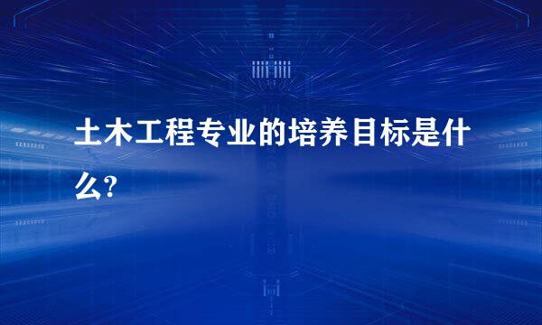 土木工程专业的培养目标是什么?