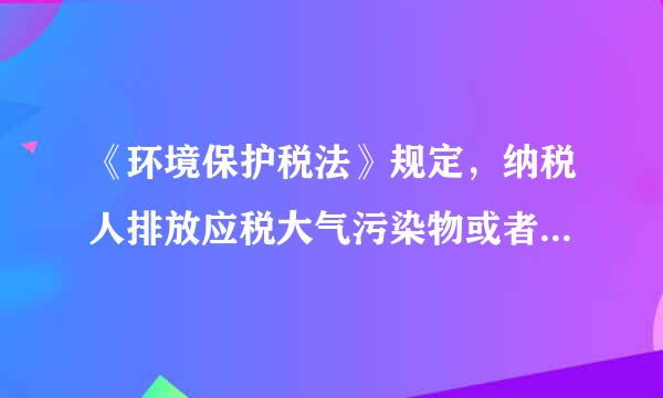 《环境保护税法》规定，纳税人排放应税大气污染物或者来自水污染物的浓度值