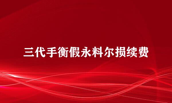 三代手衡假永料尔损续费