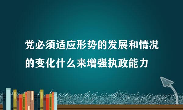 党必须适应形势的发展和情况的变化什么来增强执政能力