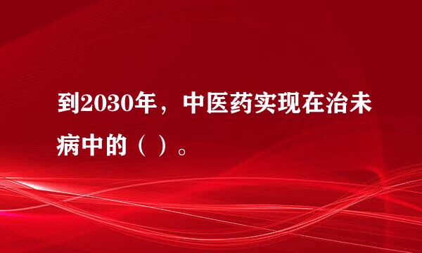 到2030年，中医药实现在治未病中的（）。