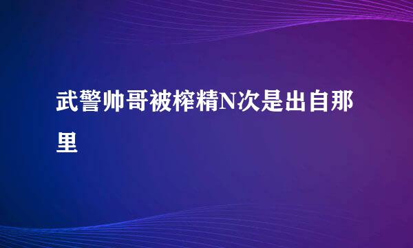 武警帅哥被榨精N次是出自那里