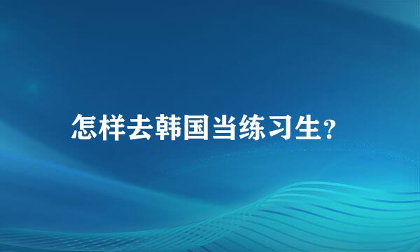 怎样去韩国当练习生？