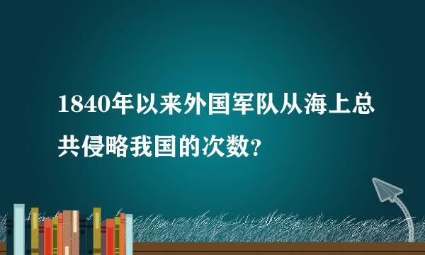 1840年以来外国军队从海上总共侵略我国的次数？