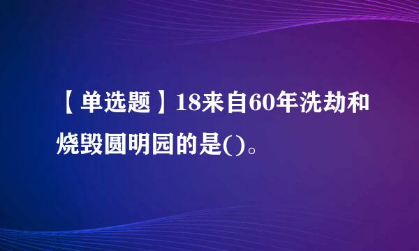 【单选题】18来自60年洗劫和烧毁圆明园的是()。