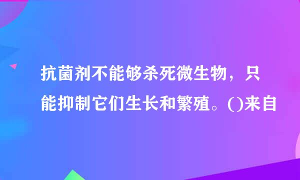 抗菌剂不能够杀死微生物，只能抑制它们生长和繁殖。()来自