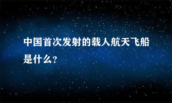 中国首次发射的载人航天飞船是什么？