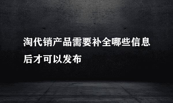 淘代销产品需要补全哪些信息后才可以发布