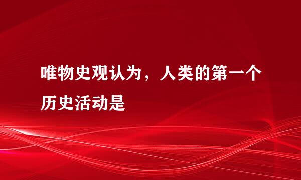 唯物史观认为，人类的第一个历史活动是