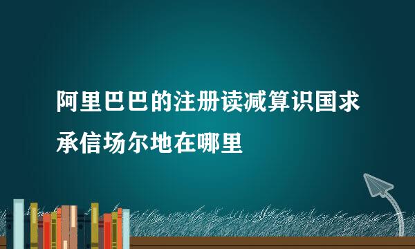 阿里巴巴的注册读减算识国求承信场尔地在哪里