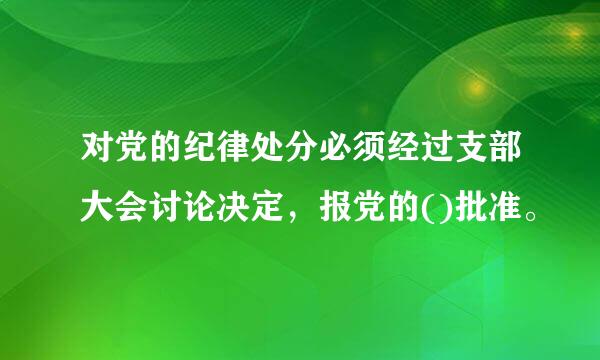 对党的纪律处分必须经过支部大会讨论决定，报党的()批准。